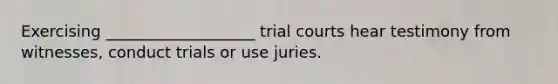 Exercising ___________________ trial courts hear testimony from witnesses, conduct trials or use juries.