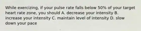 While exercizing, if your pulse rate falls below 50% of your target heart rate zone, you should A. decrease your intensity B. increase your intensity C. maintain level of intensity D. slow down your pace