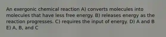 An exergonic chemical reaction A) converts molecules into molecules that have less free energy. B) releases energy as the reaction progresses. C) requires the input of energy. D) A and B E) A, B, and C