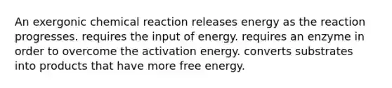 An exergonic chemical reaction releases energy as the reaction progresses. requires the input of energy. requires an enzyme in order to overcome the activation energy. converts substrates into products that have more free energy.