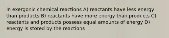 In exergonic chemical reactions A) reactants have less energy than products B) reactants have more energy than products C) reactants and products possess equal amounts of energy D) energy is stored by the reactions