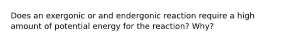 Does an exergonic or and endergonic reaction require a high amount of potential energy for the reaction? Why?