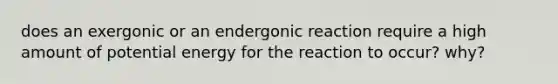 does an exergonic or an endergonic reaction require a high amount of potential energy for the reaction to occur? why?