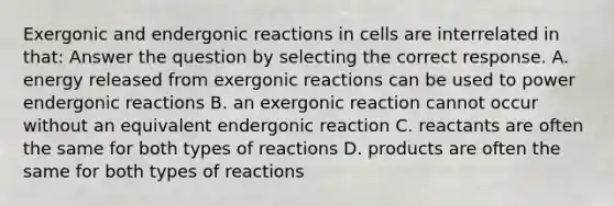 Exergonic and endergonic reactions in cells are interrelated in that: Answer the question by selecting the correct response. A. energy released from exergonic reactions can be used to power endergonic reactions B. an exergonic reaction cannot occur without an equivalent endergonic reaction C. reactants are often the same for both types of reactions D. products are often the same for both types of reactions