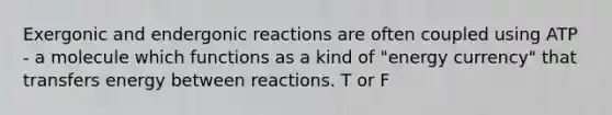 Exergonic and endergonic reactions are often coupled using ATP - a molecule which functions as a kind of "energy currency" that transfers energy between reactions. T or F