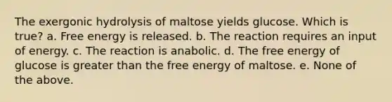 The exergonic hydrolysis of maltose yields glucose. Which is true? a. Free energy is released. b. The reaction requires an input of energy. c. The reaction is anabolic. d. The free energy of glucose is greater than the free energy of maltose. e. None of the above.