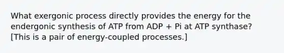 What exergonic process directly provides the energy for the endergonic synthesis of ATP from ADP + Pi at ATP synthase? [This is a pair of energy-coupled processes.]