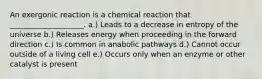 An exergonic reaction is a chemical reaction that ____________________. a.) Leads to a decrease in entropy of the universe b.) Releases energy when proceeding in the forward direction c.) Is common in anabolic pathways d.) Cannot occur outside of a living cell e.) Occurs only when an enzyme or other catalyst is present