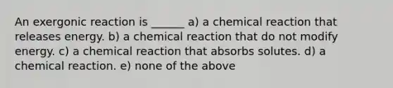 An exergonic reaction is ______ a) a chemical reaction that releases energy. b) a chemical reaction that do not modify energy. c) a chemical reaction that absorbs solutes. d) a chemical reaction. e) none of the above