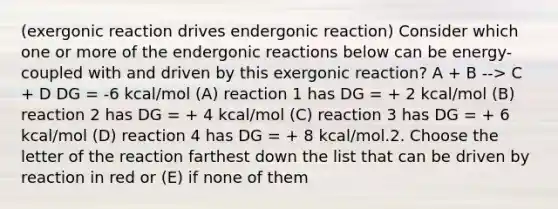 (exergonic reaction drives endergonic reaction) Consider which one or more of the endergonic reactions below can be energy-coupled with and driven by this exergonic reaction? A + B --> C + D DG = -6 kcal/mol (A) reaction 1 has DG = + 2 kcal/mol (B) reaction 2 has DG = + 4 kcal/mol (C) reaction 3 has DG = + 6 kcal/mol (D) reaction 4 has DG = + 8 kcal/mol.2. Choose the letter of the reaction farthest down the list that can be driven by reaction in red or (E) if none of them