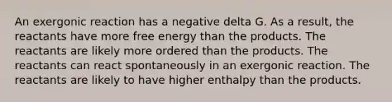 An exergonic reaction has a negative delta G. As a result, the reactants have more free energy than the products. The reactants are likely more ordered than the products. The reactants can react spontaneously in an exergonic reaction. The reactants are likely to have higher enthalpy than the products.