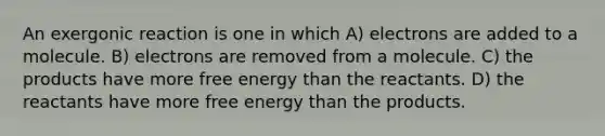 An exergonic reaction is one in which A) electrons are added to a molecule. B) electrons are removed from a molecule. C) the products have more <a href='https://www.questionai.com/knowledge/kM8Gvk6zDN-free-energy' class='anchor-knowledge'>free energy</a> than the reactants. D) the reactants have more free energy than the products.