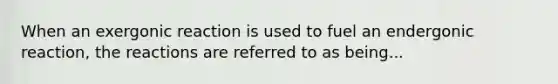 When an exergonic reaction is used to fuel an endergonic reaction, the reactions are referred to as being...