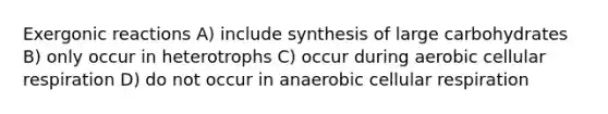 Exergonic reactions A) include synthesis of large carbohydrates B) only occur in heterotrophs C) occur during aerobic cellular respiration D) do not occur in anaerobic cellular respiration