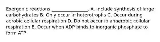 Exergonic reactions ________________. A. Include synthesis of large carbohydrates B. Only occur in heterotrophs C. Occur during aerobic <a href='https://www.questionai.com/knowledge/k1IqNYBAJw-cellular-respiration' class='anchor-knowledge'>cellular respiration</a> D. Do not occur in anaerobic cellular respiration E. Occur when ADP binds to inorganic phosphate to form ATP