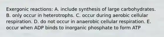 Exergonic reactions: A. include synthesis of large carbohydrates. B. only occur in heterotrophs. C. occur during aerobic cellular respiration. D. do not occur in anaerobic cellular respiration. E. occur when ADP binds to inorganic phosphate to form ATP