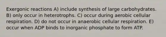 Exergonic reactions A) include synthesis of large carbohydrates. B) only occur in heterotrophs. C) occur during aerobic cellular respiration. D) do not occur in anaerobic cellular respiration. E) occur when ADP binds to inorganic phosphate to form ATP.