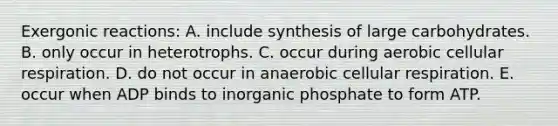 Exergonic reactions: A. include synthesis of large carbohydrates. B. only occur in heterotrophs. C. occur during aerobic cellular respiration. D. do not occur in anaerobic cellular respiration. E. occur when ADP binds to inorganic phosphate to form ATP.