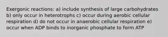 Exergonic reactions: a) include synthesis of large carbohydrates b) only occur in heterotrophs c) occur during aerobic <a href='https://www.questionai.com/knowledge/k1IqNYBAJw-cellular-respiration' class='anchor-knowledge'>cellular respiration</a> d) do not occur in anaerobic cellular respiration e) occur when ADP binds to inorganic phosphate to form ATP