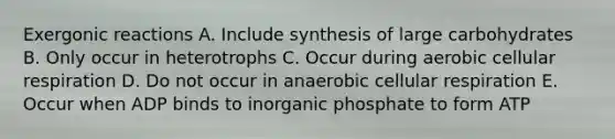 Exergonic reactions A. Include synthesis of large carbohydrates B. Only occur in heterotrophs C. Occur during aerobic <a href='https://www.questionai.com/knowledge/k1IqNYBAJw-cellular-respiration' class='anchor-knowledge'>cellular respiration</a> D. Do not occur in anaerobic cellular respiration E. Occur when ADP binds to inorganic phosphate to form ATP