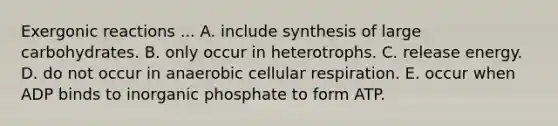 Exergonic reactions ... A. include synthesis of large carbohydrates. B. only occur in heterotrophs. C. release energy. D. do not occur in anaerobic cellular respiration. E. occur when ADP binds to inorganic phosphate to form ATP.