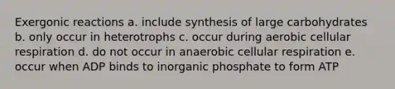 Exergonic reactions a. include synthesis of large carbohydrates b. only occur in heterotrophs c. occur during aerobic cellular respiration d. do not occur in anaerobic cellular respiration e. occur when ADP binds to inorganic phosphate to form ATP