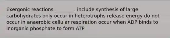 Exergonic reactions ________. include synthesis of large carbohydrates only occur in heterotrophs release energy do not occur in anaerobic <a href='https://www.questionai.com/knowledge/k1IqNYBAJw-cellular-respiration' class='anchor-knowledge'>cellular respiration</a> occur when ADP binds to inorganic phosphate to form ATP