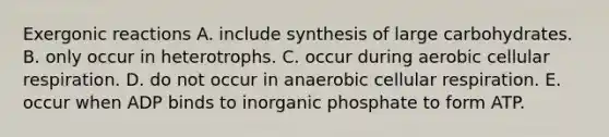 Exergonic reactions A. include synthesis of large carbohydrates. B. only occur in heterotrophs. C. occur during aerobic cellular respiration. D. do not occur in anaerobic cellular respiration. E. occur when ADP binds to inorganic phosphate to form ATP.