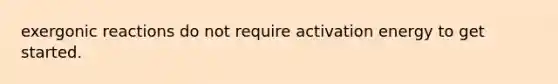 exergonic reactions do not require activation energy to get started.