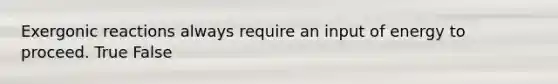 Exergonic reactions always require an input of energy to proceed. True False