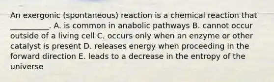 An exergonic (spontaneous) reaction is a chemical reaction that __________. A. is common in anabolic pathways B. cannot occur outside of a living cell C. occurs only when an enzyme or other catalyst is present D. releases energy when proceeding in the forward direction E. leads to a decrease in the entropy of the universe