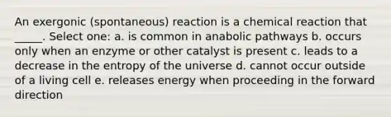 An exergonic (spontaneous) reaction is a chemical reaction that _____. Select one: a. is common in anabolic pathways b. occurs only when an enzyme or other catalyst is present c. leads to a decrease in the entropy of the universe d. cannot occur outside of a living cell e. releases energy when proceeding in the forward direction