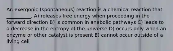 An exergonic (spontaneous) reaction is a chemical reaction that __________. A) releases free energy when proceeding in the forward direction B) is common in anabolic pathways C) leads to a decrease in the entropy of the universe D) occurs only when an enzyme or other catalyst is present E) cannot occur outside of a living cell