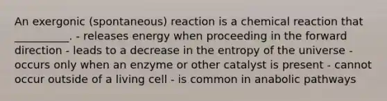 An exergonic (spontaneous) reaction is a chemical reaction that __________. - releases energy when proceeding in the forward direction - leads to a decrease in the entropy of the universe - occurs only when an enzyme or other catalyst is present - cannot occur outside of a living cell - is common in anabolic pathways