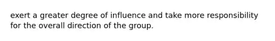 exert a greater degree of influence and take more responsibility for the overall direction of the group.