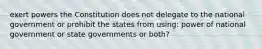 exert powers the Constitution does not delegate to the national government or prohibit the states from using: power of national government or state governments or both?