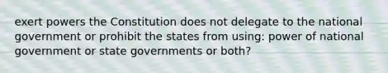 exert powers the Constitution does not delegate to the national government or prohibit the states from using: power of national government or state governments or both?