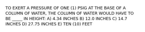 TO EXERT A PRESSURE OF ONE (1) PSIG AT THE BASE OF A COLUMN OF WATER, THE COLUMN OF WATER WOULD HAVE TO BE _____ IN HEIGHT: A) 4.34 INCHES B) 12.0 INCHES C) 14.7 INCHES D) 27.75 INCHES E) TEN (10) FEET