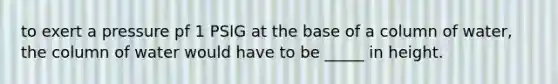 to exert a pressure pf 1 PSIG at the base of a column of water, the column of water would have to be _____ in height.