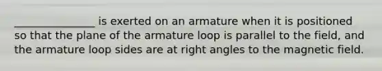 _______________ is exerted on an armature when it is positioned so that the plane of the armature loop is parallel to the field, and the armature loop sides are at right angles to the magnetic field.