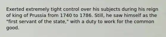 Exerted extremely tight control over his subjects during his reign of king of Prussia from 1740 to 1786. Still, he saw himself as the "first servant of the state," with a duty to work for the common good.