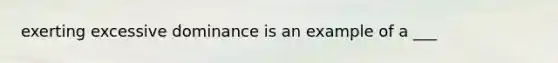 exerting excessive dominance is an example of a ___