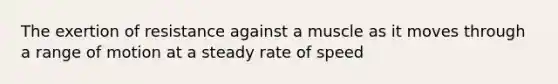 The exertion of resistance against a muscle as it moves through a range of motion at a steady rate of speed