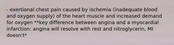 - exertional chest pain caused by ischemia (inadequate blood and oxygen supply) of the heart muscle and increased demand for oxygen **key difference between angina and a myocardial infarction: angina will resolve with rest and nitroglycerin, MI doesn't*