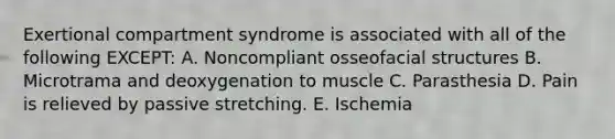 Exertional compartment syndrome is associated with all of the following EXCEPT: A. Noncompliant osseofacial structures B. Microtrama and deoxygenation to muscle C. Parasthesia D. Pain is relieved by passive stretching. E. Ischemia