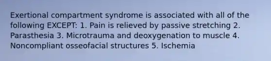 Exertional compartment syndrome is associated with all of the following EXCEPT: 1. Pain is relieved by passive stretching 2. Parasthesia 3. Microtrauma and deoxygenation to muscle 4. Noncompliant osseofacial structures 5. Ischemia