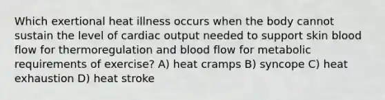 Which exertional heat illness occurs when the body cannot sustain the level of <a href='https://www.questionai.com/knowledge/kyxUJGvw35-cardiac-output' class='anchor-knowledge'>cardiac output</a> needed to support skin blood flow for thermoregulation and blood flow for metabolic requirements of exercise? A) heat cramps B) syncope C) heat exhaustion D) heat stroke