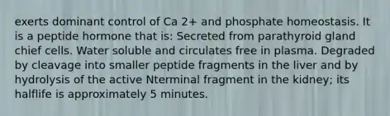 exerts dominant control of Ca 2+ and phosphate homeostasis. It is a peptide hormone that is: Secreted from parathyroid gland chief cells. Water soluble and circulates free in plasma. Degraded by cleavage into smaller peptide fragments in the liver and by hydrolysis of the active Nterminal fragment in the kidney; its halflife is approximately 5 minutes.