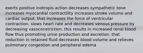 exerts positive inotropis action decreases sympathetic tone increases myocardial contractility increases stroke volume and <a href='https://www.questionai.com/knowledge/kyxUJGvw35-cardiac-output' class='anchor-knowledge'>cardiac output</a>, that increases the force of ventricular contraction. slows heart rate and decreases venous pressure by decreasing vasoconstriction. this results in increased renal blood flow thus promoting urine production and excretion. that reduction in retained fluid decreases blood volume and relieves pulmonary congestion and peripheral edema