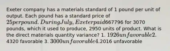 Exeter company has a materials standard of 1 pound per unit of output. Each pound has a standard price of 25 per pound. During July, Exeter paid667796 for 3070 pounds, which it used to produce, 2950 units of product. What is the direct materials quantity variance? 1. 1926 unfavorable 2.4320 favorable 3. 3000 unfavorable 4.2016 unfavorable